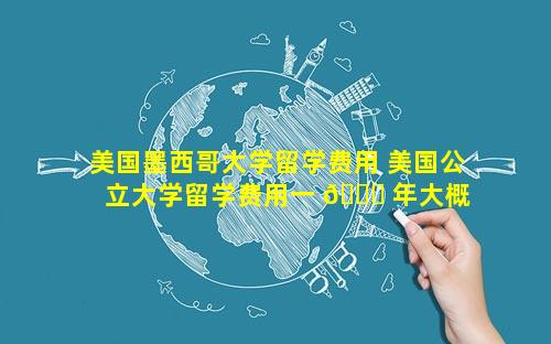 美国墨西哥大学留学费用 美国公立大学留学费用一 🐞 年大概 🐶 多少人民币